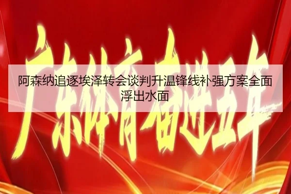 阿森纳追逐埃泽转会谈判升温锋线补强方案全面浮出水面